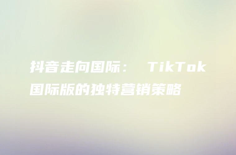 抖音走向国际： TikTok国际版的独特营销策略