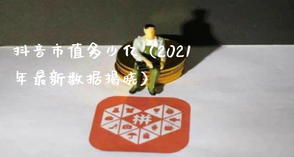 抖音市值多少亿（2021年最新数据揭晓）