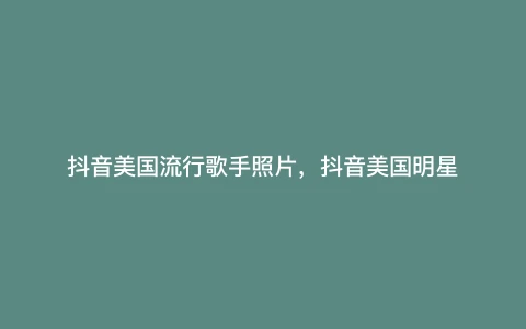 抖音美国流行歌手照片，抖音美国明星