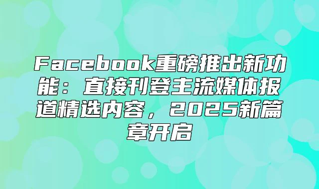 Facebook重磅推出新功能：直接刊登主流媒体报道精选内容，2025新篇章开启