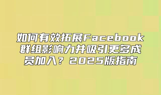 如何有效拓展Facebook群组影响力并吸引更多成员加入？2025版指南