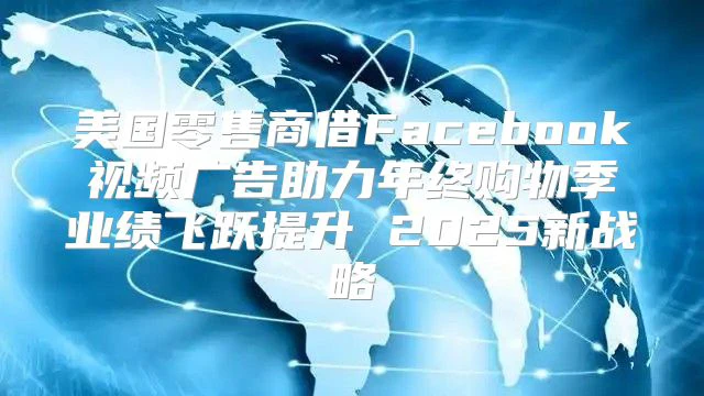 美国零售商借Facebook视频广告助力年终购物季业绩飞跃提升 2025新战略