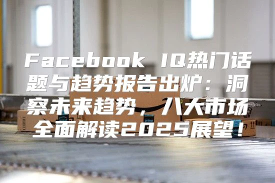 Facebook IQ热门话题与趋势报告出炉：洞察未来趋势，八大市场全面解读2025展望！