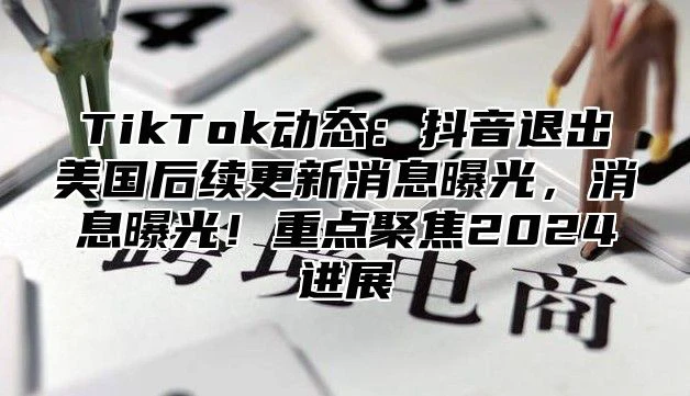 TikTok动态：抖音退出美国后续更新消息曝光，消息曝光！重点聚焦2024进展